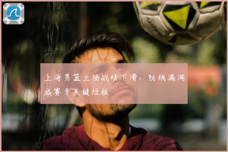 上海男篮主场战绩下滑，防线漏洞成赛季关键短板