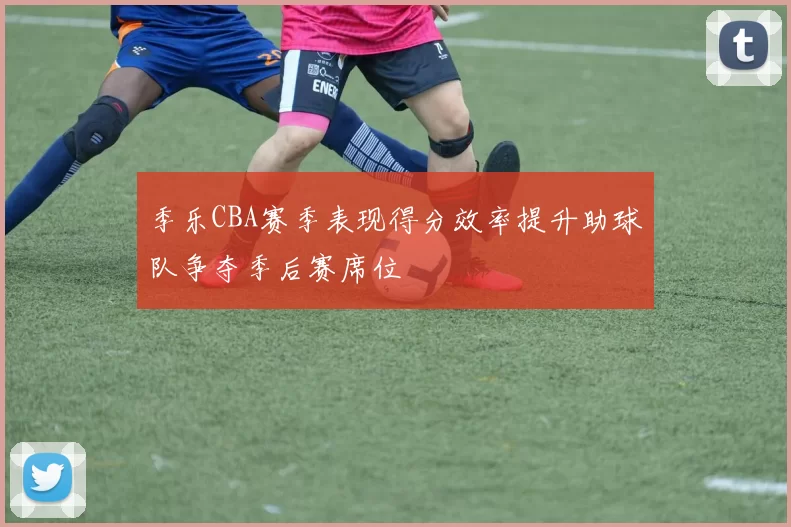 季乐CBA赛季表现得分效率提升助球队争夺季后赛席位