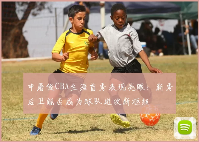 申屠俊CBA生涯首秀表现亮眼，新秀后卫能否成为球队进攻新枢纽