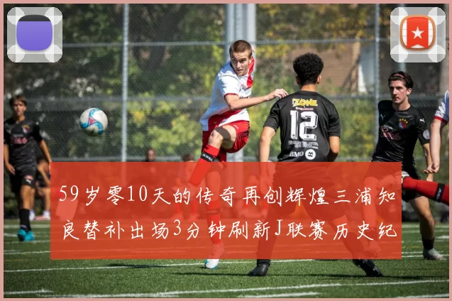 59岁零10天的传奇再创辉煌三浦知良替补出场3分钟刷新J联赛历史纪录