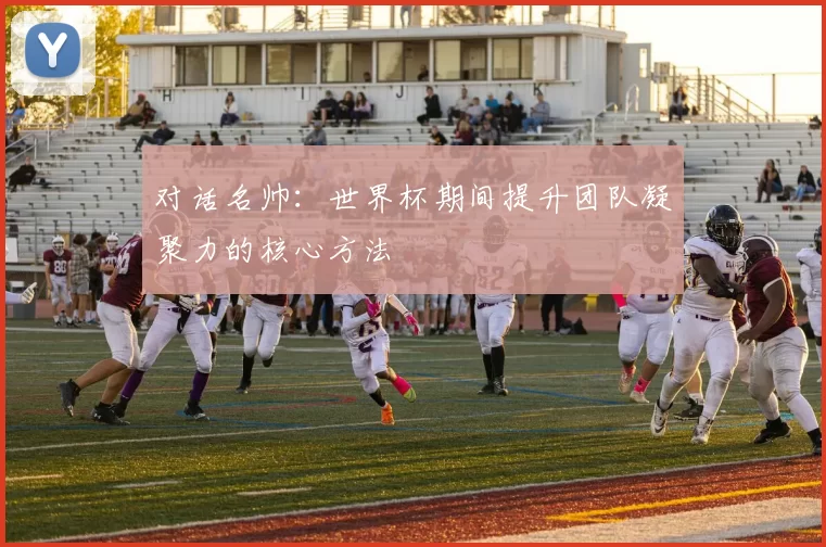 对话名帅:世界杯期间提升团队凝聚力的核心方法