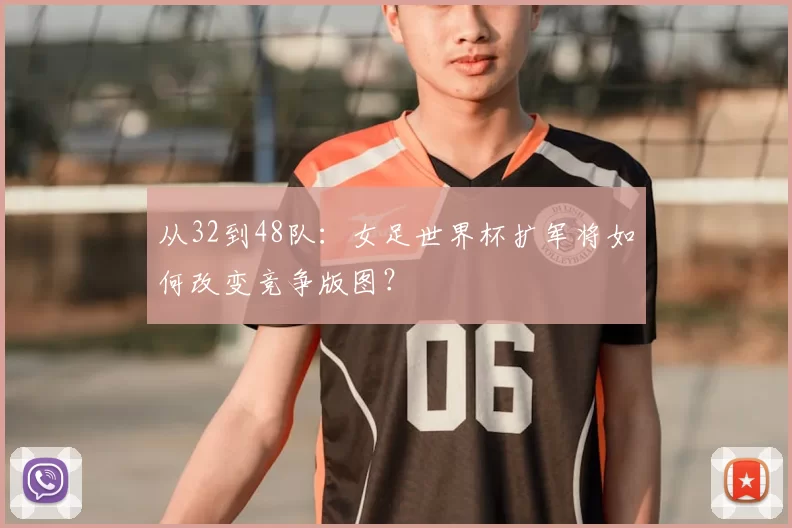 从32到48队:女足世界杯扩军将如何改变竞争版图?