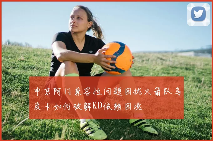 申京阿门兼容性问题困扰火箭队乌度卡如何破解KD依赖困境