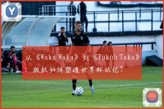 从《Waka Waka》到《Tukoh Taka》：版权如何塑造世界杯记忆？