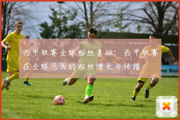 西甲联赛全球粉丝基础：西甲联赛在全球范围的粉丝增长与传播
