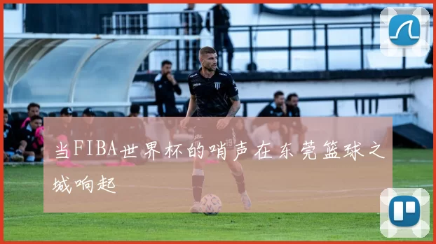 当FIBA世界杯的哨声在东莞篮球之城响起
