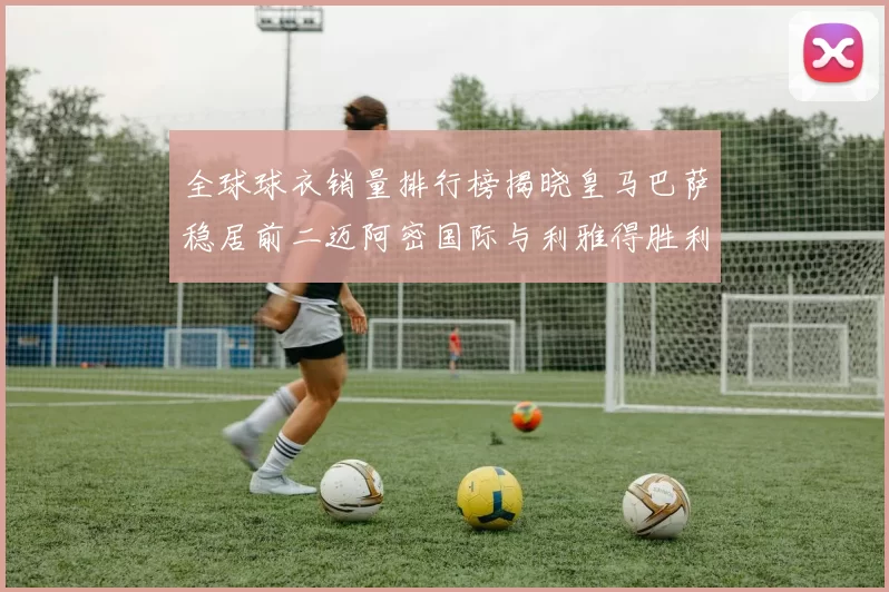 全球球衣销量排行榜揭晓皇马巴萨稳居前二迈阿密国际与利雅得胜利表现抢眼