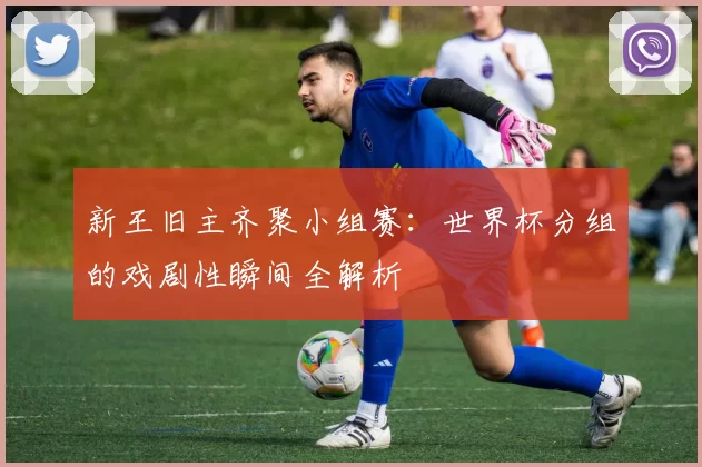 新王旧主齐聚小组赛：世界杯分组的戏剧性瞬间全解析