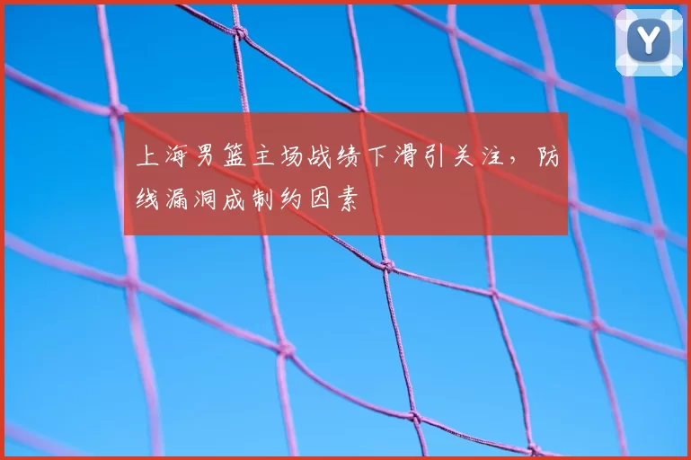 上海男篮主场战绩下滑引关注，防线漏洞成制约因素