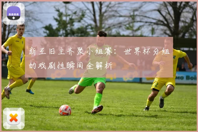 新王旧主齐聚小组赛：世界杯分组的戏剧性瞬间全解析
