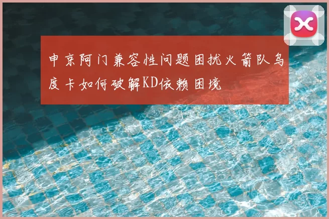 申京阿门兼容性问题困扰火箭队乌度卡如何破解KD依赖困境