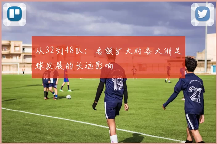 从32到48队:名额扩大对各大洲足球发展的长远影响
