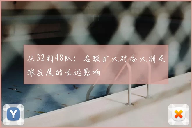 从32到48队:名额扩大对各大洲足球发展的长远影响