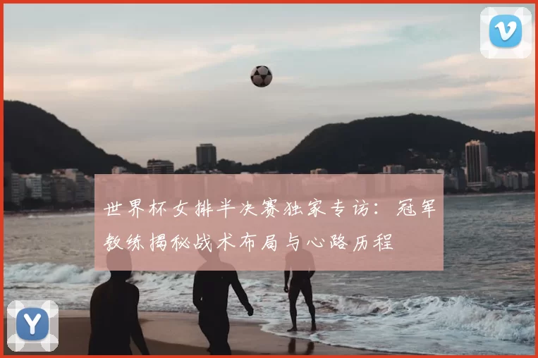 世界杯女排半决赛独家专访：冠军教练揭秘战术布局与心路历程