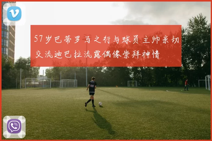 57岁巴蒂罗马之行与球员主帅亲切交流迪巴拉流露偶像崇拜神情