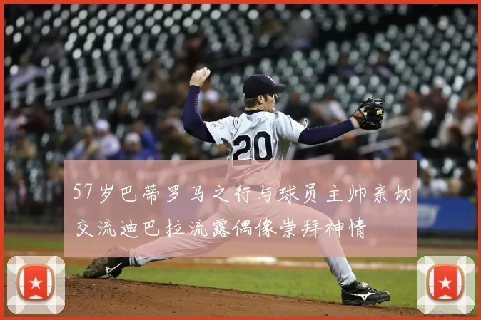 57岁巴蒂罗马之行与球员主帅亲切交流迪巴拉流露偶像崇拜神情