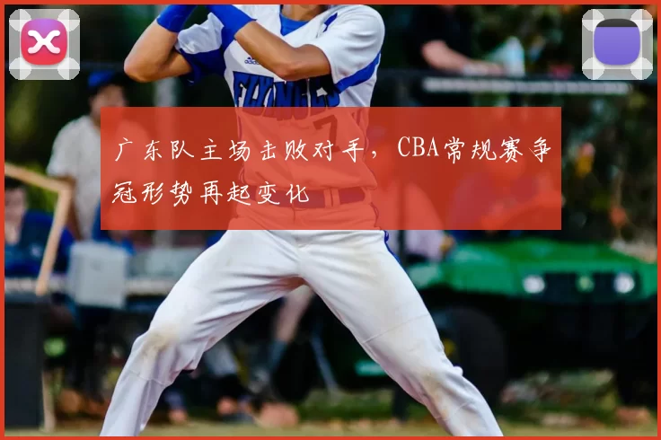 广东队主场击败对手,CBA常规赛争冠形势再起变化