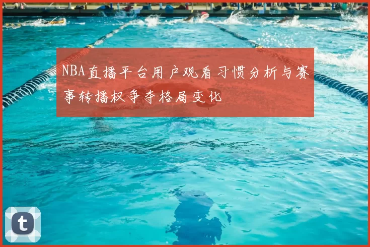 NBA直播平台用户观看习惯分析与赛事转播权争夺格局变化