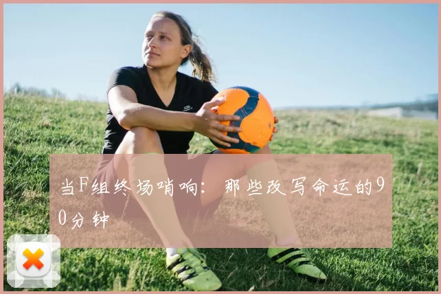 当F组终场哨响：那些改写命运的90分钟