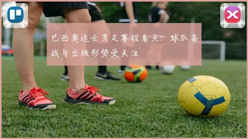 巴西奥运会男足赛程看点:球队备战与出线形势受关注