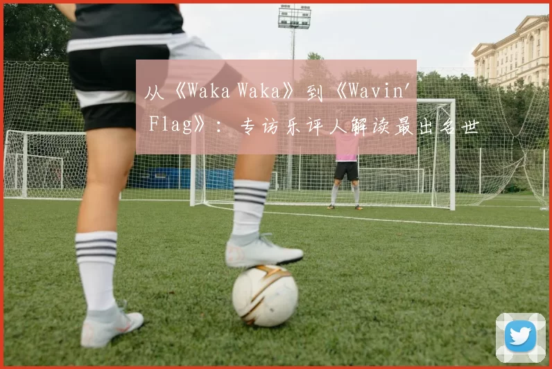 从《Waka Waka》到《Wavin' Flag》:专访乐评人解读最出名世界杯歌曲