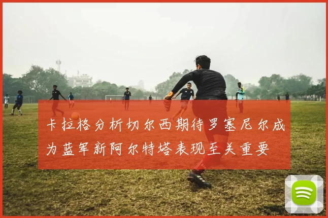 卡拉格分析切尔西期待罗塞尼尔成为蓝军新阿尔特塔表现至关重要