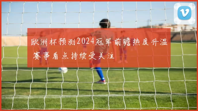 欧洲杯预测2024冠军前瞻热度升温 赛事看点持续受关注