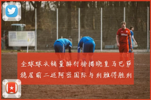 全球球衣销量排行榜揭晓皇马巴萨稳居前二迈阿密国际与利雅得胜利表现抢眼