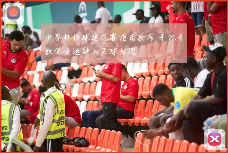 世界杯伪球迷观赛指南发布 手把手教你快速融入足球话题