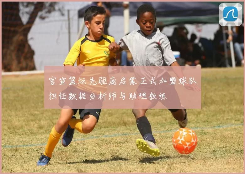 官宣篮坛先驱庞启蒙正式加盟球队担任数据分析师与助理教练