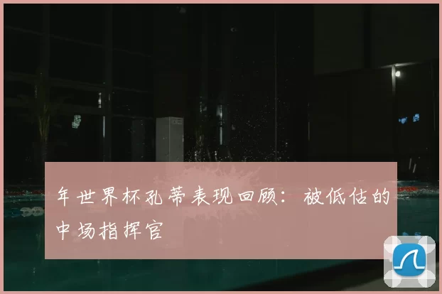 年世界杯孔蒂表现回顾：被低估的中场指挥官