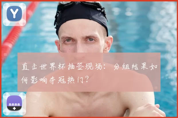 直击世界杯抽签现场:分组结果如何影响夺冠热门?