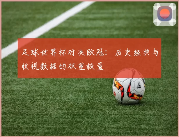 足球世界杯对决欧冠:历史经典与收视数据的双重较量