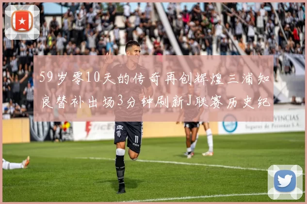 59岁零10天的传奇再创辉煌三浦知良替补出场3分钟刷新J联赛历史纪录