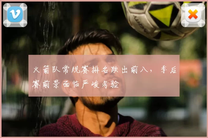 火箭队常规赛排名跌出前八，季后赛前景面临严峻考验