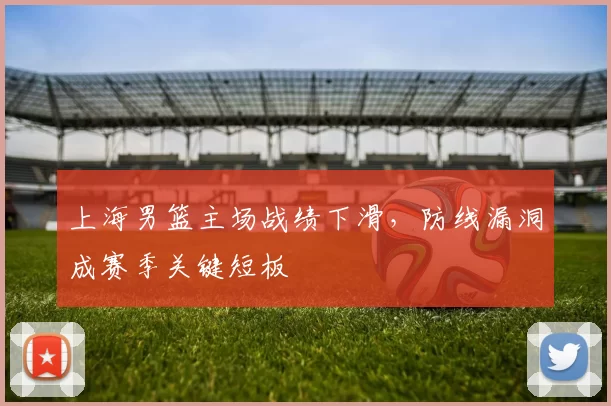 上海男篮主场战绩下滑，防线漏洞成赛季关键短板
