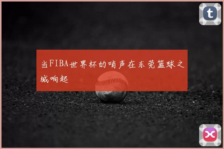 当FIBA世界杯的哨声在东莞篮球之城响起