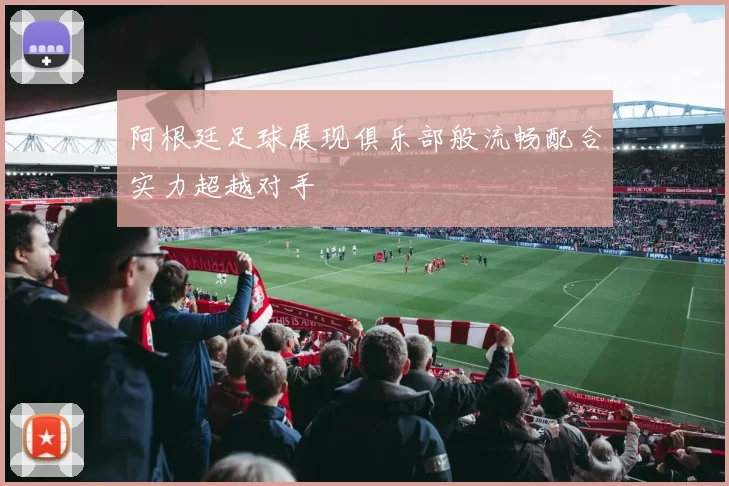 阿根廷足球展现俱乐部般流畅配合实力超越对手