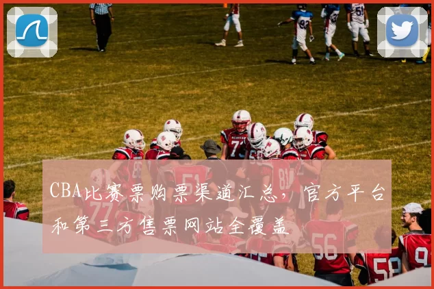CBA比赛票购票渠道汇总，官方平台和第三方售票网站全覆盖
