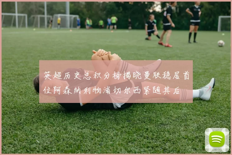 英超历史总积分榜揭晓曼联稳居首位阿森纳利物浦切尔西紧随其后