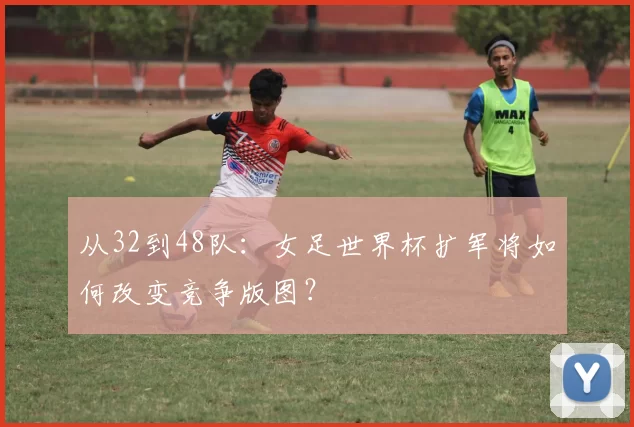 从32到48队:女足世界杯扩军将如何改变竞争版图?