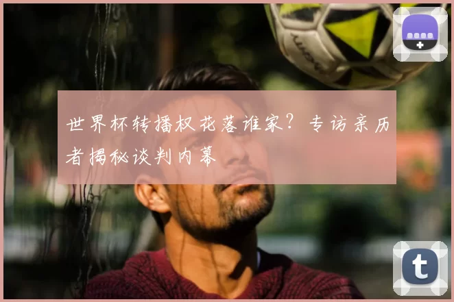 世界杯转播权花落谁家?专访亲历者揭秘谈判内幕
