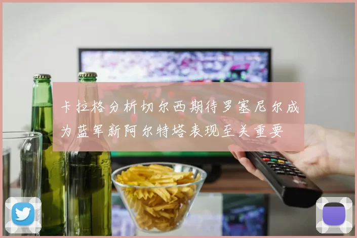 卡拉格分析切尔西期待罗塞尼尔成为蓝军新阿尔特塔表现至关重要