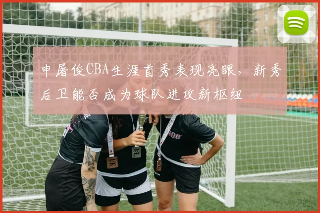 申屠俊CBA生涯首秀表现亮眼，新秀后卫能否成为球队进攻新枢纽
